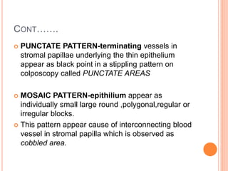 CONT…….
 PUNCTATE PATTERN-terminating vessels in
stromal papillae underlying the thin epithelium
appear as black point in a stippling pattern on
colposcopy called PUNCTATE AREAS
 MOSAIC PATTERN-epithilium appear as
individually small large round ,polygonal,regular or
irregular blocks.
 This pattern appear cause of interconnecting blood
vessel in stromal papilla which is observed as
cobbled area.
 