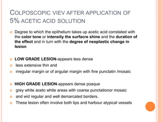 COLPOSCOPIC VIEV AFTER APPLICATION OF
5% ACETIC ACID SOLUTION
 Degree to which the epithelium takes up acetic acid correlated with
the color tone or intensity the surfacre shine and the duration of
the effect and in turn with the degree of neoplastic change in
lesion
 LOW GRADE LESION-appears less dense
 less extensive thin and
 irregular margin or of angular margin with fine punctatin /mosaic
 HIGH GRADE LESION-appears dense poaque
 grey white aceto white areas with coarse punctationor mosaic
 and wid regular and well demarcated borders.
 These lesion often involve both lips and harbour atypical vessels
 