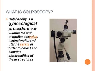 WHAT IS COLPOSCOPY?
 Colposcopy is a
gynecological
procedure that
illuminates and
magnifies thevulva,
vaginal walls, and
uterine cervix in
order to detect and
examine
abnormalities of
these structures
 
