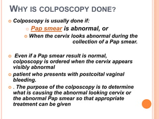 WHY IS COLPOSCOPY DONE?
 Colposcopy is usually done if:
 Pap smear is abnormal, or
 When the cervix looks abnormal during the
collection of a Pap smear.
 Even if a Pap smear result is normal,
colposcopy is ordered when the cervix appears
visibly abnormal
 patient who presents with postcoital vaginal
bleeding.
 . The purpose of the colposcopy is to determine
what is causing the abnormal looking cervix or
the abnormal Pap smear so that appropriate
treatment can be given
 