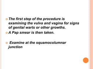  The first step of the procedure is
examining the vulva and vagina for signs
of genital warts or other growths.
 A Pap smear is then taken.
 Examine at the squamocolumnar
junction
 
