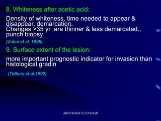 8. Whiteness after acetic acid:
Density of whiteness, time needed to appear &
disappear, demarcation.
Changes >35 yr are thinner & less demarcated.,
punch biopsy
(Zahm et al, 1998).
9. Surface extent of the lesion:
more important prognostic indicator for invasion than
histological gradin
(Tidbury et al,1992)
ABOUBAKR ELNASHAR
 