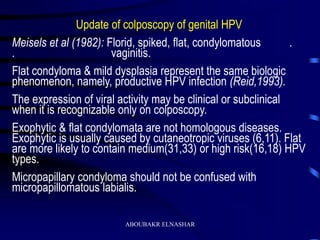 Update of colposcopy of genital HPV
Meisels et al (1982): Florid, spiked, flat, condylomatous .
. vaginitis.
Flat condyloma & mild dysplasia represent the same biologic
phenomenon, namely, productive HPV infection (Reid,1993).
The expression of viral activity may be clinical or subclinical
when it is recognizable only on colposcopy.
Exophytic & flat condylomata are not homologous diseases.
Exophytic is usually caused by cutaneotropic viruses (6,11). Flat
are more likely to contain medium(31,33) or high risk(16,18) HPV
types.
Micropapillary condyloma should not be confused with
micropapillomatous labialis.
ABOUBAKR ELNASHAR
 