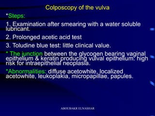 Colposcopy of the vulva
*Steps:
1. Examination after smearing with a water soluble
lubricant.
2. Prolonged acetic acid test
3. Toludine blue test: little clinical value.
* The junction between the glycogen bearing vaginal
epithelium & keratin producing vulval epithelium: high
risk for intraepithelial neoplasia.
*Abnormalities: diffuse acetowhite, localized
acetowhite, leukoplakia, micropapillae, papules.
ABOUBAKR ELNASHAR
 