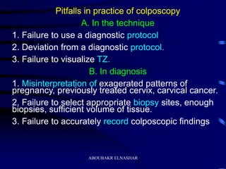 Pitfalls in practice of colposcopy
A. In the technique
1. Failure to use a diagnostic protocol
2. Deviation from a diagnostic protocol.
3. Failure to visualize TZ.
B. In diagnosis
1. Misinterpretation of exagerated patterns of
pregnancy, previously treated cervix, carvical cancer.
2. Failure to select appropriate biopsy sites, enough
biopsies, sufficient volume of tissue.
3. Failure to accurately record colposcopic findings
ABOUBAKR ELNASHAR
 