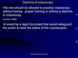 Diploma of colposcopy
•No one should be allowed to practice colposcopy
without having proper training or without a diploma
in colposcopy
(Jordan,1995).
•It would be a legal document that would safeguard
the public & raise the status of the colposcopist.
ABOUBAKR ELNASHAR
 