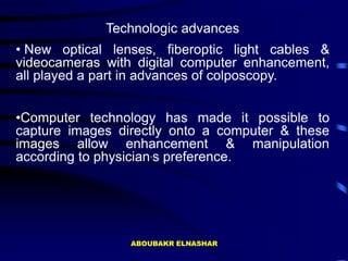 Technologic advances
• New optical lenses, fiberoptic light cables &
videocameras with digital computer enhancement,
all played a part in advances of colposcopy.
•Computer technology has made it possible to
capture images directly onto a computer & these
images allow enhancement & manipulation
according to physician,s preference.
ABOUBAKR ELNASHAR
 