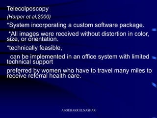 Telecolposcopy
(Harper et al,2000)
*System incorporating a custom software package.
*All images were received without distortion in color,
size, or orientation.
*technically feasible,
can be implemented in an office system with limited
technical support
preferred by women who have to travel many miles to
receive referral health care.
ABOUBAKR ELNASHAR
 