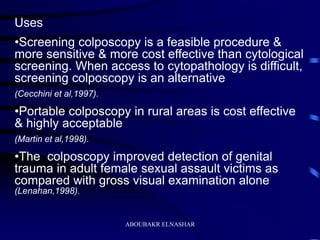 Uses
•Screening colposcopy is a feasible procedure &
more sensitive & more cost effective than cytological
screening. When access to cytopathology is difficult,
screening colposcopy is an alternative
(Cecchini et al,1997).
•Portable colposcopy in rural areas is cost effective
& highly acceptable
(Martin et al,1998).
•The colposcopy improved detection of genital
trauma in adult female sexual assault victims as
compared with gross visual examination alone
(Lenahan,1998).
ABOUBAKR ELNASHAR
 