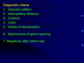 Diagnostic criteria
1. Vascular pattern
2. Inercapillary distance
3. Contour.
4. Color
5. Clarity of demarcation
6. Appearance of gland opening.
7. Negativity after iodine test
 