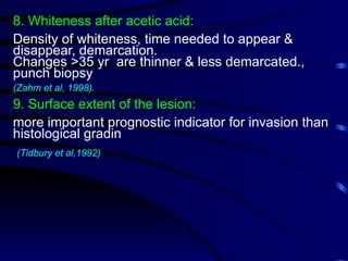 8. Whiteness after acetic acid:
Density of whiteness, time needed to appear &
disappear, demarcation.
Changes >35 yr are thinner & less demarcated.,
punch biopsy
(Zahm et al, 1998).
9. Surface extent of the lesion:
more important prognostic indicator for invasion than
histological gradin
(Tidbury et al,1992)
 
