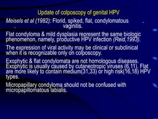 Update of colposcopy of genital HPV
Meisels et al (1982): Florid, spiked, flat, condylomatous .
. vaginitis.
Flat condyloma & mild dysplasia represent the same biologic
phenomenon, namely, productive HPV infection (Reid,1993).
The expression of viral activity may be clinical or subclinical
when it is recognizable only on colposcopy.
Exophytic & flat condylomata are not homologous diseases.
Exophytic is usually caused by cutaneotropic viruses (6,11). Flat
are more likely to contain medium(31,33) or high risk(16,18) HPV
types.
Micropapillary condyloma should not be confused with
micropapillomatous labialis.
 