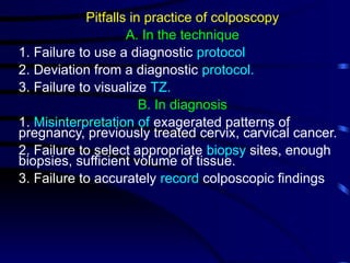 Pitfalls in practice of colposcopy
A. In the technique
1. Failure to use a diagnostic protocol
2. Deviation from a diagnostic protocol.
3. Failure to visualize TZ.
B. In diagnosis
1. Misinterpretation of exagerated patterns of
pregnancy, previously treated cervix, carvical cancer.
2. Failure to select appropriate biopsy sites, enough
biopsies, sufficient volume of tissue.
3. Failure to accurately record colposcopic findings
 