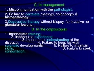 C. In management
1. Miscommunication with the pathologist.
2. Failure to correlate cytology, colposcopy &
histopathology.
3.Destructive therapy without biopsy, for invasive or
glandular lesions.
D. In the colposcopist
1. Inadequate training.
2. Inadequate experience.
3. Inadequate understanding of the
disease. 4. Failure to keep up with
scientific developments 5. Failure to maintain
skills. 6. Failure to seek
consultation.
 