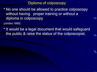 Diploma of colposcopy
• No one should be allowed to practice colposcopy
without having proper training or without a
diploma in colposcopy
(Jordan,1995).
• It would be a legal document that would safeguard
the public & raise the status of the colposcopist.
 