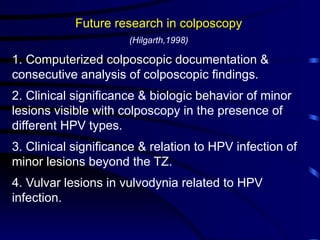 Future research in colposcopy
(Hilgarth,1998)
1. Computerized colposcopic documentation &
consecutive analysis of colposcopic findings.
2. Clinical significance & biologic behavior of minor
lesions visible with colposcopy in the presence of
different HPV types.
3. Clinical significance & relation to HPV infection of
minor lesions beyond the TZ.
4. Vulvar lesions in vulvodynia related to HPV
infection.
 