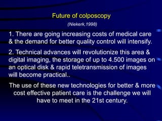 Future of colposcopy
(Niekerk,1998)
1. There are going increasing costs of medical care
& the demand for better quality control will intensify.
2. Technical advances will revolutionize this area &
digital imaging, the storage of up to 4.500 images on
an optical disk & rapid teletransmission of images
will become practical..
The use of these new technologies for better & more
cost effective patient care is the challenge we will
have to meet in the 21st century.
 