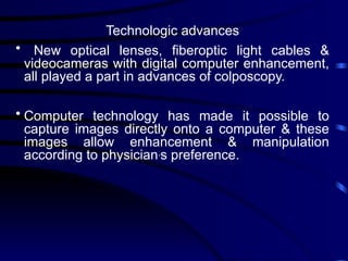 Technologic advances
• New optical lenses, fiberoptic light cables &
videocameras with digital computer enhancement,
all played a part in advances of colposcopy.
• Computer technology has made it possible to
capture images directly onto a computer & these
images allow enhancement & manipulation
according to physician,
s preference.
 