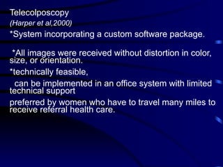 Telecolposcopy
(Harper et al,2000)
*System incorporating a custom software package.
*All images were received without distortion in color,
size, or orientation.
*technically feasible,
can be implemented in an office system with limited
technical support
preferred by women who have to travel many miles to
receive referral health care.
 