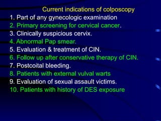 Current indications of colposcopy
1. Part of any gynecologic examination
2. Primary screening for cervical cancer.
3. Clinically suspicious cervix.
4. Abnormal Pap smear.
5. Evaluation & treatment of CIN.
6. Follow up after conservative therapy of CIN.
7. Postcoital bleeding.
8. Patients with external vulval warts
9. Evaluation of sexual assault victims.
10. Patients with history of DES exposure
 
