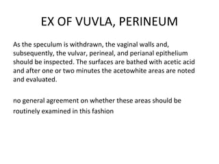 EX OF VUVLA, PERINEUM
As the speculum is withdrawn, the vaginal walls and,
subsequently, the vulvar, perineal, and perianal epithelium
should be inspected. The surfaces are bathed with acetic acid
and after one or two minutes the acetowhite areas are noted
and evaluated.
no general agreement on whether these areas should be
routinely examined in this fashion

 