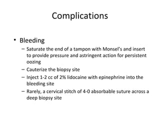 Complications
• Bleeding
– Saturate the end of a tampon with Monsel’s and insert
to provide pressure and astringent action for persistent
oozing
– Cauterize the biopsy site
– Inject 1-2 cc of 2% lidocaine with epinephrine into the
bleeding site
– Rarely, a cervical stitch of 4-0 absorbable suture across a
deep biopsy site

 