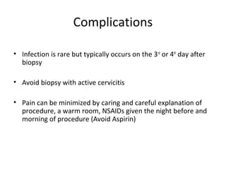 Complications
• Infection is rare but typically occurs on the 3rd or 4th day after
biopsy
• Avoid biopsy with active cervicitis
• Pain can be minimized by caring and careful explanation of
procedure, a warm room, NSAIDs given the night before and
morning of procedure (Avoid Aspirin)

 