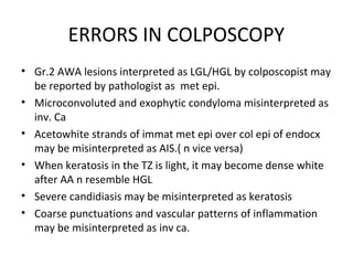 ERRORS IN COLPOSCOPY
• Gr.2 AWA lesions interpreted as LGL/HGL by colposcopist may
be reported by pathologist as met epi.
• Microconvoluted and exophytic condyloma misinterpreted as
inv. Ca
• Acetowhite strands of immat met epi over col epi of endocx
may be misinterpreted as AIS.( n vice versa)
• When keratosis in the TZ is light, it may become dense white
after AA n resemble HGL
• Severe candidiasis may be misinterpreted as keratosis
• Coarse punctuations and vascular patterns of inflammation
may be misinterpreted as inv ca.

 