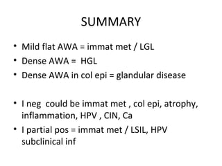 SUMMARY
• Mild flat AWA = immat met / LGL
• Dense AWA = HGL
• Dense AWA in col epi = glandular disease
• I neg could be immat met , col epi, atrophy,
inflammation, HPV , CIN, Ca
• I partial pos = immat met / LSIL, HPV
subclinical inf

 