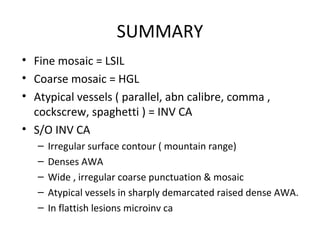 SUMMARY
• Fine mosaic = LSIL
• Coarse mosaic = HGL
• Atypical vessels ( parallel, abn calibre, comma ,
cockscrew, spaghetti ) = INV CA
• S/O INV CA
–
–
–
–
–

Irregular surface contour ( mountain range)
Denses AWA
Wide , irregular coarse punctuation & mosaic
Atypical vessels in sharply demarcated raised dense AWA.
In flattish lesions microinv ca

 