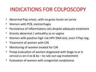 INDICATIONS FOR COLPOSCOPY
•
•
•
•
•
•
•
•

Abnormal Pap smear, with no gross lesion on cervix
Women with PCB, metrorrhagia
Persistence of inflammatory cels despite adequate treatment
Grossly abnormal / unhealthy cx or vagina
Women with positive high risk HPV DNA test, even if Pap neg.
Trearment of women with CIN
Monitoring of women treated for CIN
Preop evaluation of women diagnosed with Stage Ia or b
cervcal cs on cl ex & bx – to rule out vag involvement
• Evaluation of women with anogenital condylomas

 
