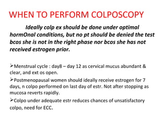 WHEN TO PERFORM COLPOSCOPY
Ideally colp ex should be done under optimal
hormOnal conditions, but no pt should be denied the test
bcos she is not in the right phase nor bcos she has not
received estrogen prior.
Menstrual cycle : day8 – day 12 as cervical mucus abundant &
clear, and ext os open.
Postmenopausal women should ideally receive estrogen for 7
days, n colpo performed on last day of estr. Not after stopping as
mucosa reverts rapidly.
Colpo under adequate estr reduces chances of unsatisfactory
colpo, need for ECC.

 