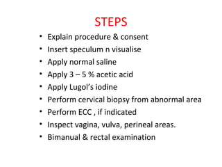 STEPS
•
•
•
•
•
•
•
•
•

Explain procedure & consent
Insert speculum n visualise
Apply normal saline
Apply 3 – 5 % acetic acid
Apply Lugol’s iodine
Perform cervical biopsy from abnormal area
Perform ECC , if indicated
Inspect vagina, vulva, perineal areas.
Bimanual & rectal examination

 