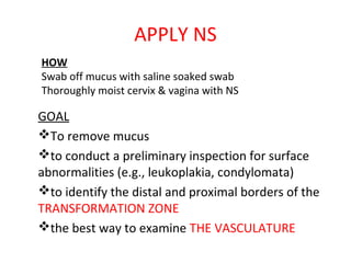APPLY NS
HOW
Swab off mucus with saline soaked swab
Thoroughly moist cervix & vagina with NS

GOAL
To remove mucus
to conduct a preliminary inspection for surface
abnormalities (e.g., leukoplakia, condylomata)
to identify the distal and proximal borders of the
TRANSFORMATION ZONE
the best way to examine THE VASCULATURE

 