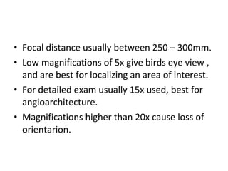 • Focal distance usually between 250 – 300mm.
• Low magnifications of 5x give birds eye view ,
and are best for localizing an area of interest.
• For detailed exam usually 15x used, best for
angioarchitecture.
• Magnifications higher than 20x cause loss of
orientarion.

 