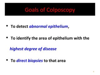 Goals of Colposcopy
 To detect abnormal epithelium,
 To identify the area of epithelium with the
highest degree of disease
 To direct biopsies to that area
4

 