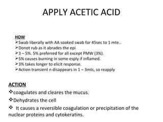 APPLY ACETIC ACID
HOW
Swab liberally with AA soaked swab for 45sec to 1 mte..
Donot rub as it abrades the epi
3 – 5%. 5% preferred for all except PMW (3%).
5% causes burning in some esply if inflamed.
3% takes longer to elicit response.
Action transient n disappears in 1 – 3mts, so reapply

ACTION
coagulates and cleares the mucus.
Dehydrates the cell
 It causes a reversible coagulation or precipitation of the
nuclear proteins and cytokeratins.

 