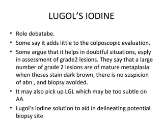 LUGOL’S IODINE
• Role debatabe.
• Some say it adds little to the colposcopic evaluation.
• Some argue that it helps in doubtful situations, esply
in assessment of grade2 lesions. They say that a large
number of grade 2 lesions are of mature metaplasia:
when theses stain dark brown, there is no suspicion
of abn , and biopsy avoided.
• It may also pick up LGL which may be too subtle on
AA
• Lugol’s iodine solution to aid in delineating potential
biopsy site

 