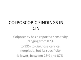 COLPOSCOPIC FINDINGS IN
CIN
Colposcopy has a reported sensitivity
ranging from 87%
to 99% to diagnose cervical
neoplasia, but its specificity
is lower, between 23% and 87%

 