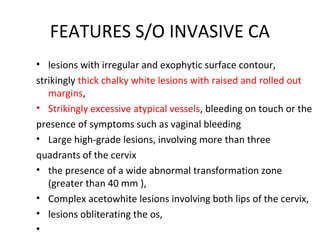 FEATURES S/O INVASIVE CA
• lesions with irregular and exophytic surface contour,
strikingly thick chalky white lesions with raised and rolled out
margins,
• Strikingly excessive atypical vessels, bleeding on touch or the
presence of symptoms such as vaginal bleeding
• Large high-grade lesions, involving more than three
quadrants of the cervix
• the presence of a wide abnormal transformation zone
(greater than 40 mm ),
• Complex acetowhite lesions involving both lips of the cervix,
• lesions obliterating the os,
•

 