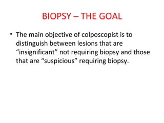 BIOPSY – THE GOAL
• The main objective of colposcopist is to
distinguish between lesions that are
“insignificant” not requiring biopsy and those
that are “suspicious” requiring biopsy.

 