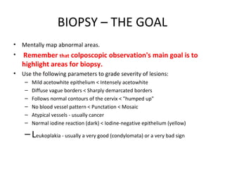 BIOPSY – THE GOAL
•

Mentally map abnormal areas.

•

Remember that colposcopic observation's main goal is to
highlight areas for biopsy.

•

Use the following parameters to grade severity of lesions:
–
–
–
–
–
–

Mild acetowhite epithelium < Intensely acetowhite
Diffuse vague borders < Sharply demarcated borders
Follows normal contours of the cervix < "humped up"
No blood vessel pattern < Punctation < Mosaic
Atypical vessels - usually cancer
Normal iodine reaction (dark) < Iodine-negative epithelium (yellow)

– Leukoplakia - usually a very good (condylomata) or a very bad sign

 