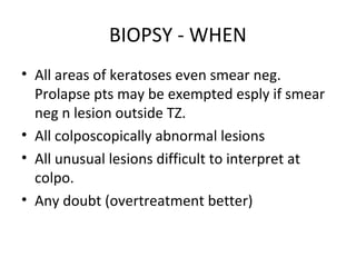 BIOPSY - WHEN
• All areas of keratoses even smear neg.
Prolapse pts may be exempted esply if smear
neg n lesion outside TZ.
• All colposcopically abnormal lesions
• All unusual lesions difficult to interpret at
colpo.
• Any doubt (overtreatment better)

 