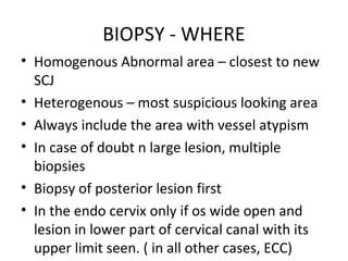 BIOPSY - WHERE
• Homogenous Abnormal area – closest to new
SCJ
• Heterogenous – most suspicious looking area
• Always include the area with vessel atypism
• In case of doubt n large lesion, multiple
biopsies
• Biopsy of posterior lesion first
• In the endo cervix only if os wide open and
lesion in lower part of cervical canal with its
upper limit seen. ( in all other cases, ECC)

 