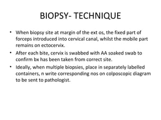 BIOPSY- TECHNIQUE
• When biopsy site at margin of the ext os, the fixed part of
forceps introduced into cervical canal, whilst the mobile part
remains on ectocervix.
• After each bite, cervix is swabbed with AA soaked swab to
confirm bx has been taken from correct site.
• Ideally, when multiple biopsies, place in separately labelled
containers, n write corresponding nos on colposcopic diagram
to be sent to pathologist.

 