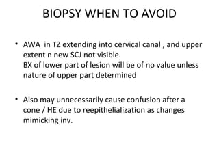 BIOPSY WHEN TO AVOID
• AWA in TZ extending into cervical canal , and upper
extent n new SCJ not visible.
BX of lower part of lesion will be of no value unless
nature of upper part determined
• Also may unnecessarily cause confusion after a
cone / HE due to reepithelialization as changes
mimicking inv.

 