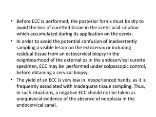 • Before ECC is performed, the posterior fornix must be dry to
avoid the loss of curetted tissue in the acetic acid solution
which accumulated during its application on the cervix.
• In order to avoid the potential confusion of inadvertently
sampling a visible lesion on the ectocervix or including
residual tissue from an ectocervical biopsy in the
neighbourhood of the external os in the endocervical curette
specimen, ECC may be performed under colposcopic control,
before obtaining a cervical biopsy.
• The yield of an ECC is very low in inexperienced hands, as it is
frequently associated with inadequate tissue sampling. Thus,
in such situations, a negative ECC should not be taken as
unequivocal evidence of the absence of neoplasia in the
endocervical canal.

 