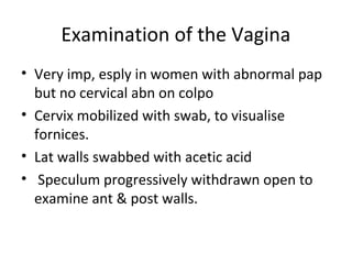 Examination of the Vagina
• Very imp, esply in women with abnormal pap
but no cervical abn on colpo
• Cervix mobilized with swab, to visualise
fornices.
• Lat walls swabbed with acetic acid
• Speculum progressively withdrawn open to
examine ant & post walls.

 