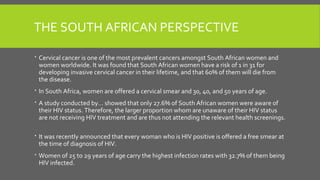THE SOUTH AFRICAN PERSPECTIVE
 Cervical cancer is one of the most prevalent cancers amongst South African women and
women worldwide. It was found that South African women have a risk of 1 in 31 for
developing invasive cervical cancer in their lifetime, and that 60% of them will die from
the disease.
 In South Africa, women are offered a cervical smear and 30, 40, and 50 years of age.
 A study conducted by… showed that only 27.6% of South African women were aware of
their HIV status. Therefore, the larger proportion whom are unaware of their HIV status
are not receiving HIV treatment and are thus not attending the relevant health screenings.
 It was recently announced that every woman who is HIV positive is offered a free smear at
the time of diagnosis of HIV.
 Women of 25 to 29 years of age carry the highest infection rates with 32.7% of them being
HIV infected.
 