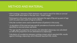 METHOD AND MATERIAL
 GSH Cytology Laboratory DISA database was used to search for data on cervical
smears which were taken in the year 2012. (insert image)
 Participants in this study were women between the ages of 89 and 19 years of age
(with 101 years and 4 years of age as outliers)
 Only lab numbers were used as identification of patients in this study.
 A calculation of the total and age-specific prevalence of women with HSIL
identified on cervical smear was done.
 The age-specific proportion of women who attended colposcopy was calculated
as well as the proportion of non-attendance to colposcopy.
 Calculation of correlativity between cytology smears which reported HSIL results
against histology colposcopy which likewise reported HSIL results.
 